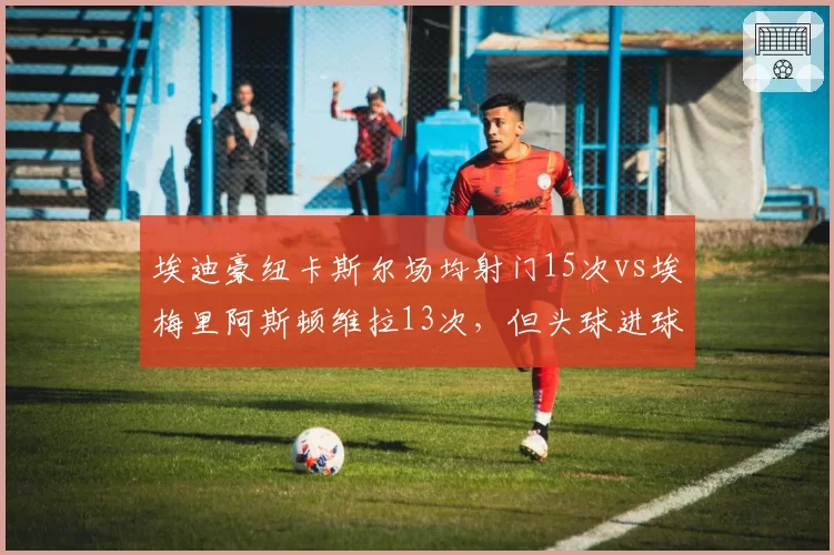 埃迪豪纽卡斯尔场均射门15次vs埃梅里阿斯顿维拉13次，但头球进球效率低12%