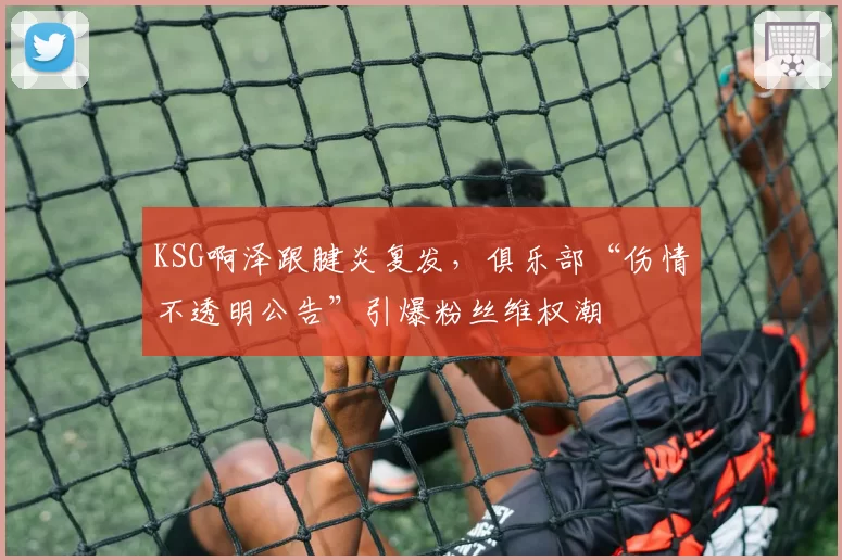 KSG啊泽跟腱炎复发，俱乐部“伤情不透明公告”引爆粉丝维权潮