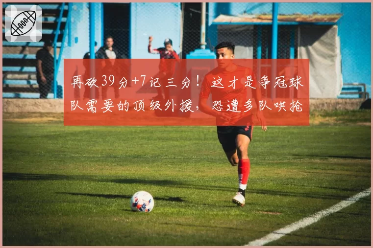 再砍39分+7记三分！这才是争冠球队需要的顶级外援，恐遭多队哄抢