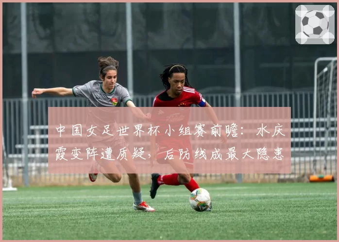 中国女足世界杯小组赛前瞻：水庆霞变阵遭质疑，后防线成最大隐患