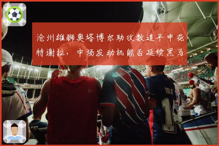 沧州雄狮奥塔博尔助攻数追平申花特谢拉,中场发动机能否延续黑马成色至终局?