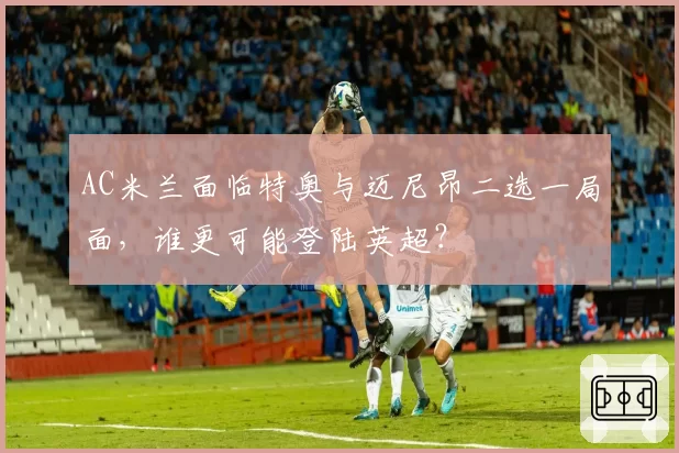 AC米兰面临特奥与迈尼昂二选一局面，谁更可能登陆英超？