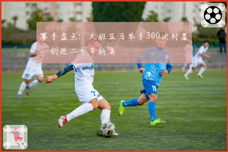赛季盘点：文班亚马单季300次封盖，创近二十年新高