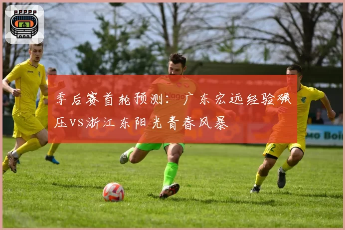 季后赛首轮预测：广东宏远经验碾压vs浙江东阳光青春风暴
