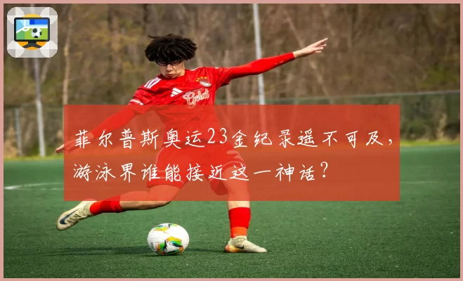 菲尔普斯奥运23金纪录遥不可及，游泳界谁能接近这一神话？