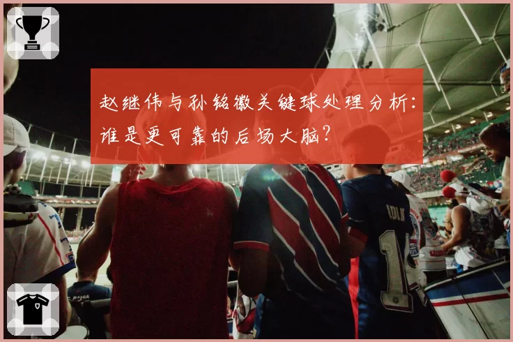 赵继伟与孙铭徽关键球处理分析：谁是更可靠的后场大脑？