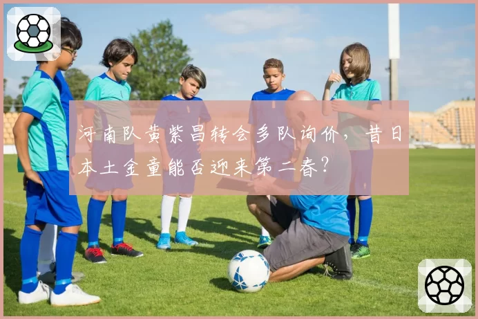 河南队黄紫昌转会多队询价,昔日本土金童能否迎来第二春?