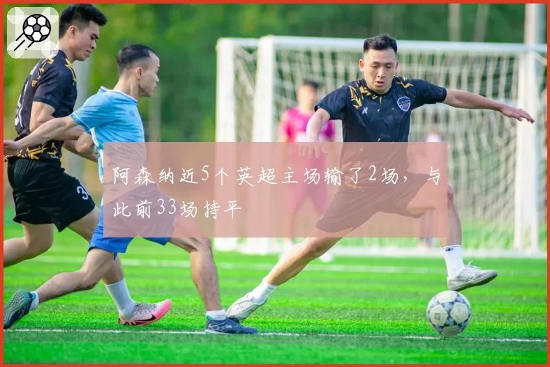 阿森纳近5个英超主场输了2场，与此前33场持平