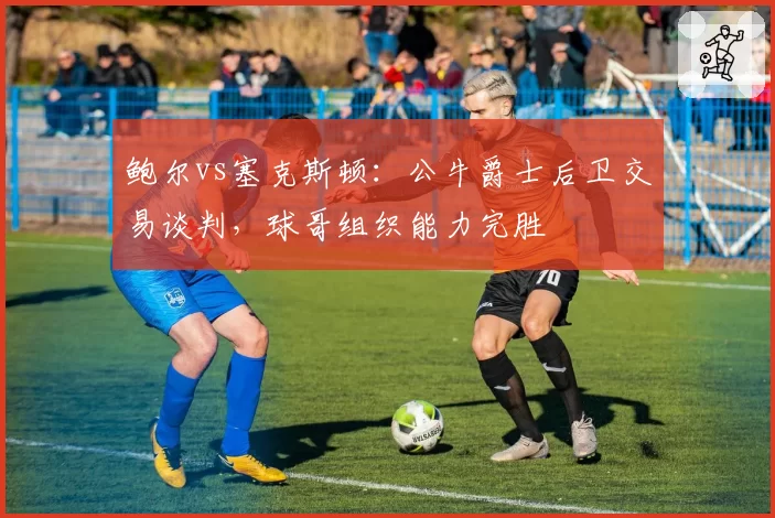 鲍尔vs塞克斯顿：公牛爵士后卫交易谈判，球哥组织能力完胜