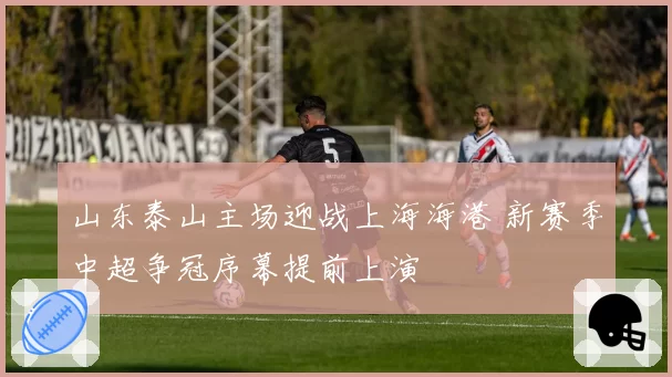 山东泰山主场迎战上海海港 新赛季中超争冠序幕提前上演