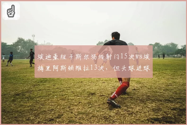 埃迪豪纽卡斯尔场均射门15次vs埃梅里阿斯顿维拉13次，但头球进球效率低12%