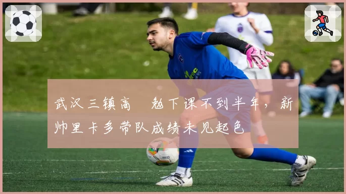 武汉三镇高畠勉下课不到半年，新帅里卡多带队成绩未见起色