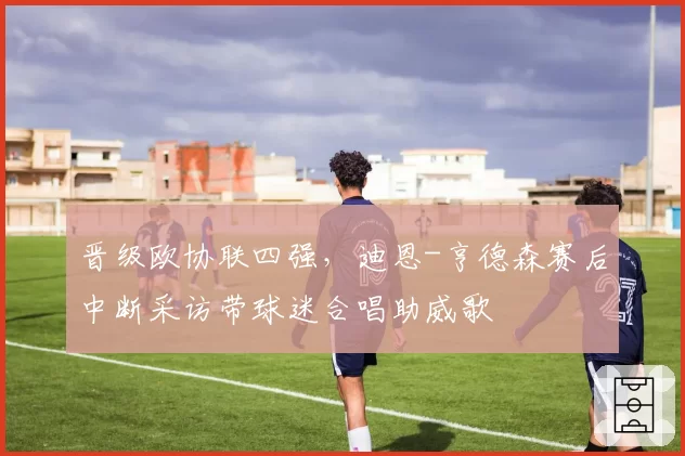 晋级欧协联四强，迪恩-亨德森赛后中断采访带球迷合唱助威歌