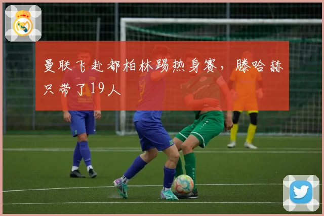 曼联飞赴都柏林踢热身赛，滕哈赫只带了19人