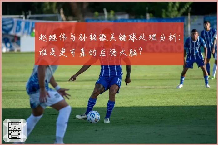 赵继伟与孙铭徽关键球处理分析：谁是更可靠的后场大脑？