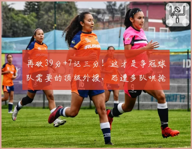 再砍39分+7记三分！这才是争冠球队需要的顶级外援，恐遭多队哄抢