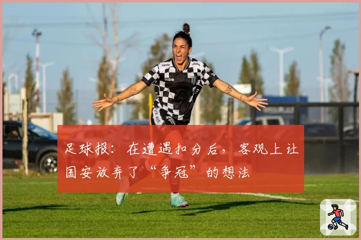 足球报：在遭遇扣分后，客观上让国安放弃了“争冠”的想法