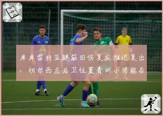 库库雷利亚腿筋旧伤复发推迟复出,切尔西左后卫位置青训小将能否顶上?