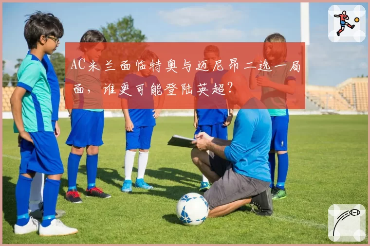 AC米兰面临特奥与迈尼昂二选一局面，谁更可能登陆英超？