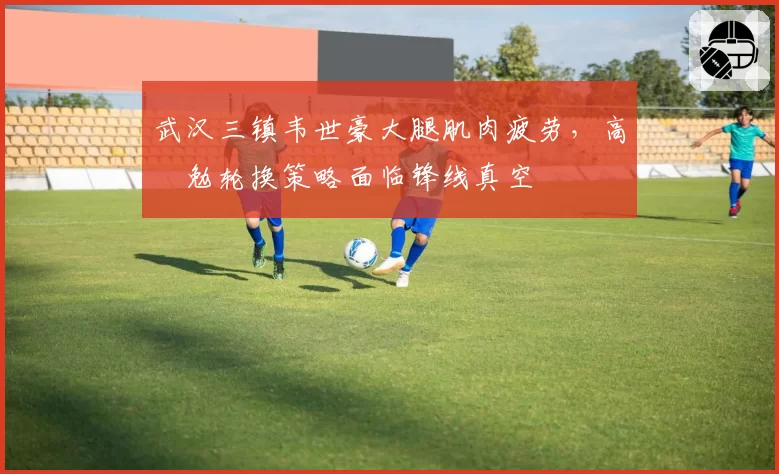 武汉三镇韦世豪大腿肌肉疲劳,高畠勉轮换策略面临锋线真空