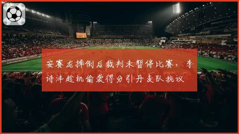 安赛龙摔倒后裁判未暂停比赛，李诗沣趁机偷袭得分引丹麦队抗议
