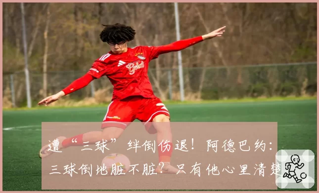 遭“三球”绊倒伤退！阿德巴约：三球倒地脏不脏？只有他心里清楚