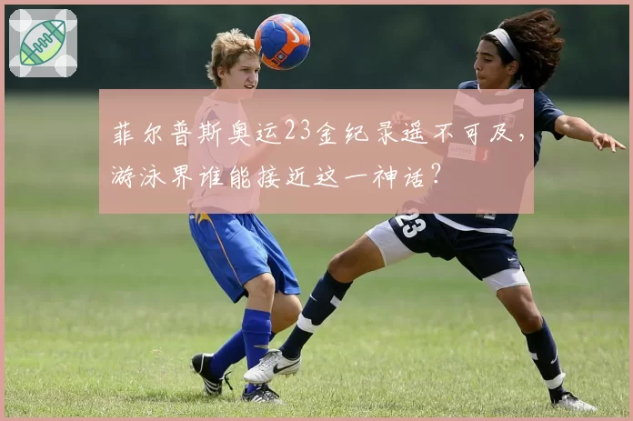 菲尔普斯奥运23金纪录遥不可及，游泳界谁能接近这一神话？