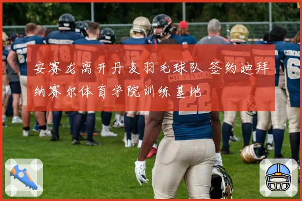 安赛龙离开丹麦羽毛球队 签约迪拜纳赛尔体育学院训练基地