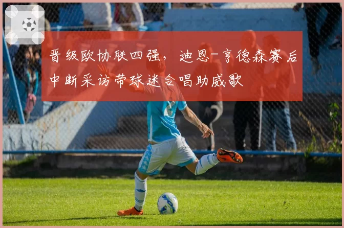 晋级欧协联四强，迪恩-亨德森赛后中断采访带球迷合唱助威歌