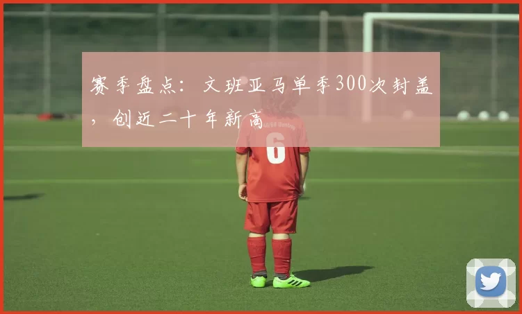 赛季盘点：文班亚马单季300次封盖，创近二十年新高
