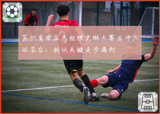 苏州肯帝亚总经理史琳杰赛后冲入记录台，抗议关键走步漏判