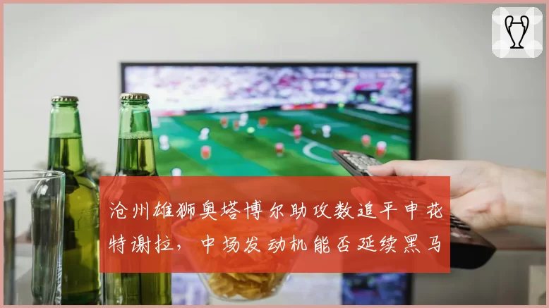 沧州雄狮奥塔博尔助攻数追平申花特谢拉,中场发动机能否延续黑马成色至终局?