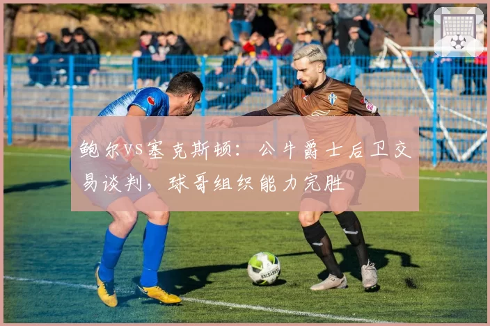鲍尔vs塞克斯顿：公牛爵士后卫交易谈判，球哥组织能力完胜
