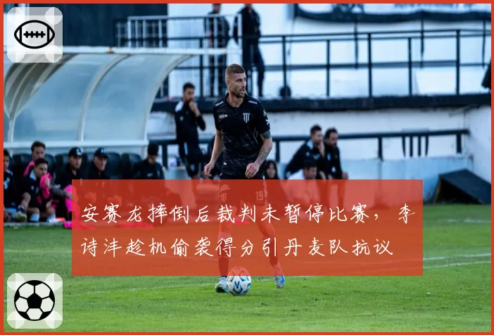 安赛龙摔倒后裁判未暂停比赛，李诗沣趁机偷袭得分引丹麦队抗议