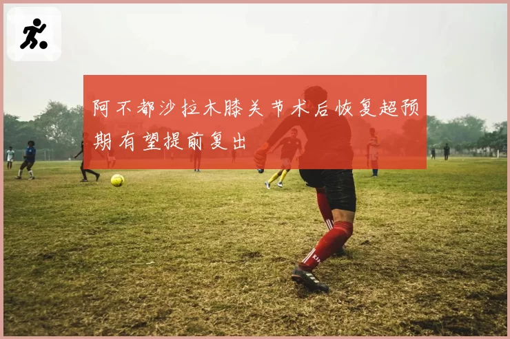 阿不都沙拉木膝关节术后恢复超预期 有望提前复出