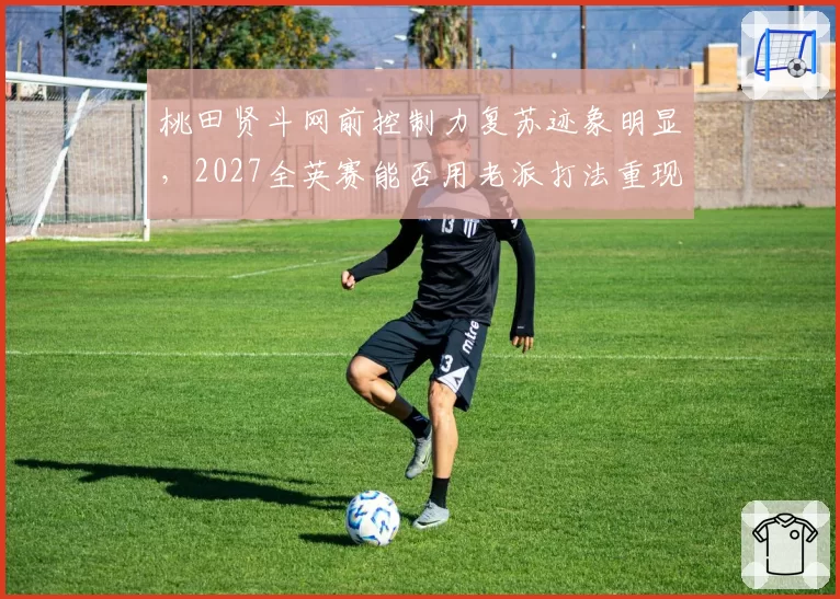桃田贤斗网前控制力复苏迹象明显，2027全英赛能否用老派打法重现统治力