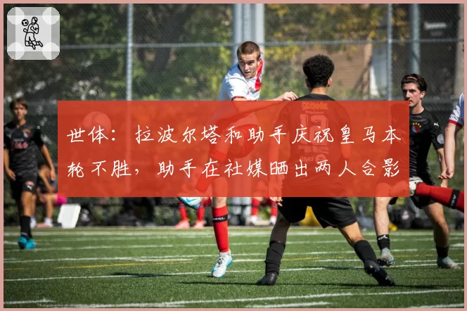 世体：拉波尔塔和助手庆祝皇马本轮不胜，助手在社媒晒出两人合影