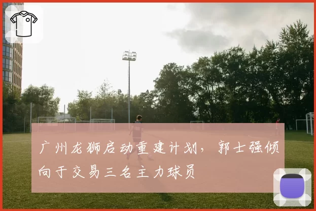 广州龙狮启动重建计划，郭士强倾向于交易三名主力球员