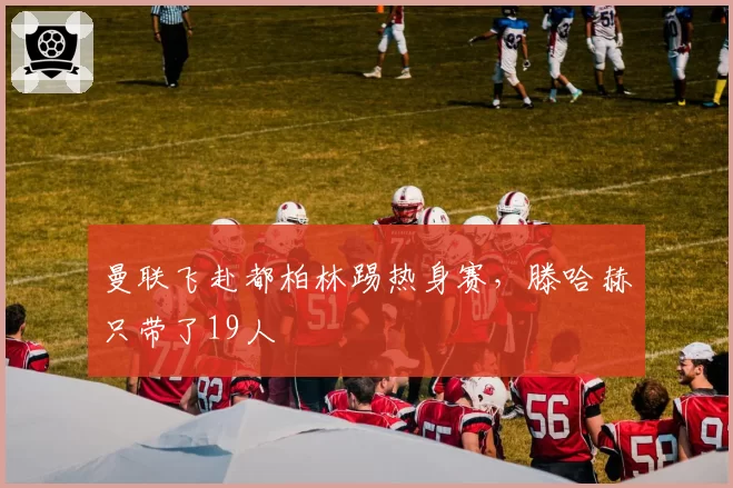 曼联飞赴都柏林踢热身赛，滕哈赫只带了19人