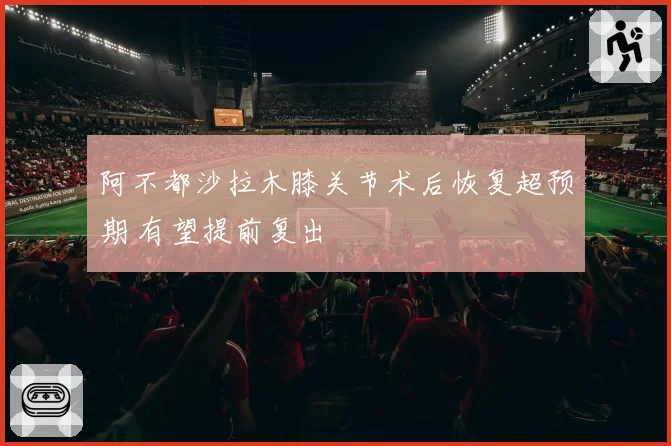 阿不都沙拉木膝关节术后恢复超预期 有望提前复出